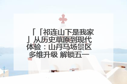 「祁连山下是我家」从历史草原到现代体验：山丹马场景区多维升级 解锁五一文旅新玩法