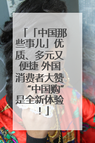 「中国那些事儿」优质、多元又便捷 外国消费者大赞“中国购”是全新体验！