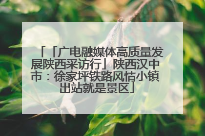 「广电融媒体高质量发展陕西采访行」陕西汉中市：徐家坪铁路风情小镇 出站就是景区