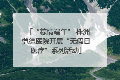 “粽情端午” 株洲恺德医院开展“无假日医疗”系列活动