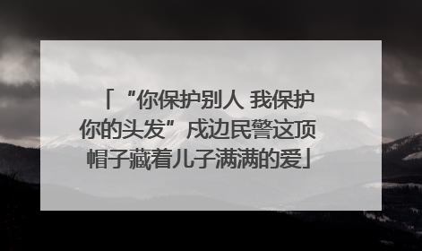 “你保护别人 我保护你的头发”戍边民警这顶帽子藏着儿子满满的爱