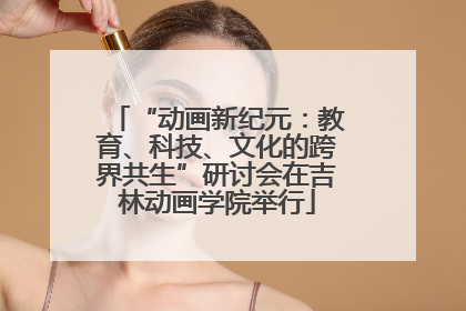 “动画新纪元：教育、科技、文化的跨界共生”研讨会在吉林动画学院举行
