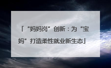 “妈妈岗”创新：为“宝妈”打造柔性就业新生态