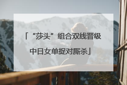 “莎头”组合双线晋级 中日女单捉对厮杀