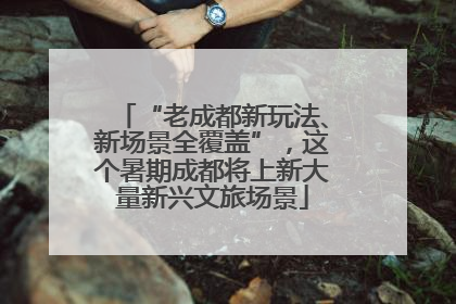 “老成都新玩法、新场景全覆盖”，这个暑期成都将上新大量新兴文旅场景