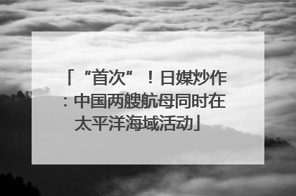 “首次”！日媒炒作：中国两艘航母同时在太平洋海域活动