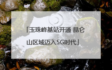 玉珠峰基站开通 昆仑山区域迈入5G时代