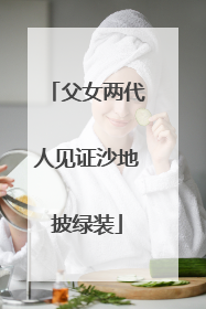 父女两代人见证沙地披绿装