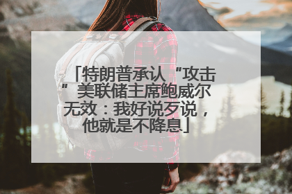 特朗普承认“攻击”美联储主席鲍威尔无效：我好说歹说，他就是不降息