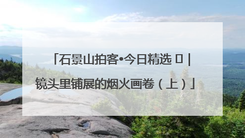 石景山拍客•今日精选 ㉓｜镜头里铺展的烟火画卷（上）