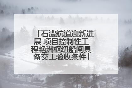 石澧航道迎新进展 项目控制性工程艳洲枢纽船闸具备交工验收条件