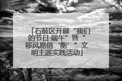 石鼓区开展“我们的节日·端午”暨“移风易俗‘衡’”文明主题实践活动