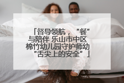 督导领航，“餐”与陪伴 乐山市中区棉竹幼儿园守护师幼“舌尖上的安全”