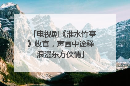 电视剧《淮水竹亭》收官，声画中诠释浪漫东方侠情