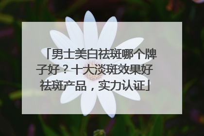 男士美白祛斑哪个牌子好？十大淡斑效果好祛斑产品，实力认证