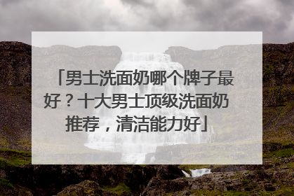 男士洗面奶哪个牌子最好？十大男士顶级洗面奶推荐，清洁能力好