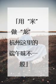 用“米”做“龙” 杭州这里的端午味不一般