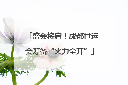 盛会将启！成都世运会筹备“火力全开”