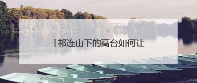 祁连山下的高台如何让荒漠“服软”披绿衣