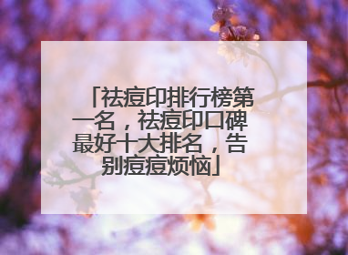 祛痘印排行榜第一名，祛痘印口碑最好十大排名，告别痘痘烦恼