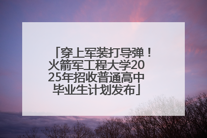 穿上军装打导弹！火箭军工程大学2025年招收普通高中毕业生计划发布