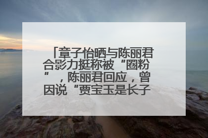 章子怡晒与陈丽君合影力挺称被“圈粉”，陈丽君回应，曾因说“贾宝玉是长子长孙”惹争议