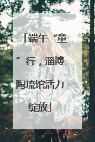 端午“童”行，淄博陶琉馆活力绽放