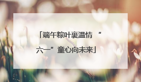 端午粽叶裹温情 “六一”童心向未来