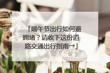 端午节出行如何避拥堵？请收下这份道路交通出行指南→