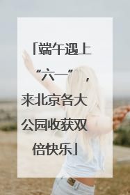 端午遇上“六一”，来北京各大公园收获双倍快乐