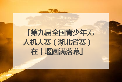 第九届全国青少年无人机大赛（湖北省赛）在十堰圆满落幕