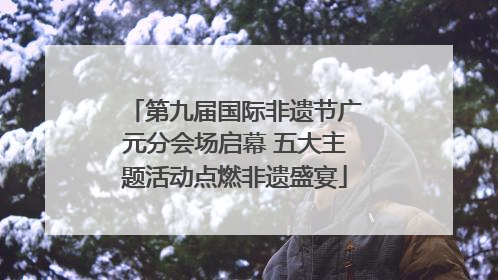 第九届国际非遗节广元分会场启幕 五大主题活动点燃非遗盛宴