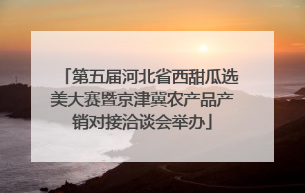 第五届河北省西甜瓜选美大赛暨京津冀农产品产销对接洽谈会举办