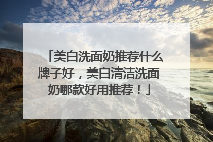 美白洗面奶推荐什么牌子好，美白清洁洗面奶哪款好用推荐！