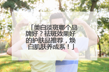 美白淡斑哪个品牌好？祛斑效果好的护肤品推荐，焕白肌肤养成系！