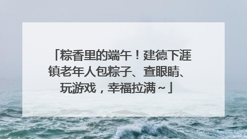 粽香里的端午！建德下涯镇老年人包粽子、查眼睛、玩游戏，幸福拉满～