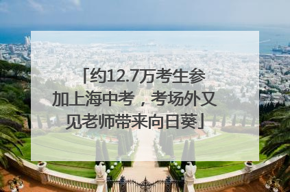 约12.7万考生参加上海中考，考场外又见老师带来向日葵