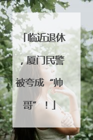 临近退休，厦门民警被夸成“帅哥”！