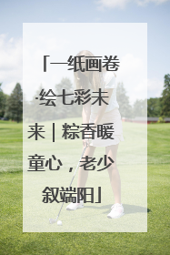 一纸画卷·绘七彩未来｜粽香暖童心，老少叙端阳