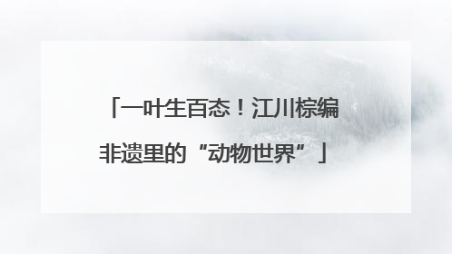 一叶生百态！江川棕编非遗里的“动物世界”