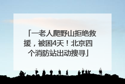 一老人爬野山拒绝救援，被困4天！北京四个消防站出动搜寻