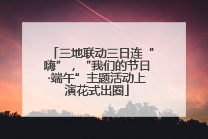 三地联动三日连“嗨”，“我们的节日·端午”主题活动上演花式出圈