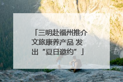 三明赴福州推介文旅康养产品 发出“夏日邀约”