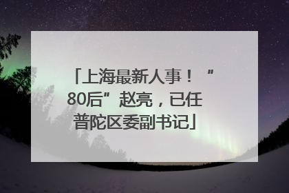 上海最新人事！“80后”赵亮，已任普陀区委副书记