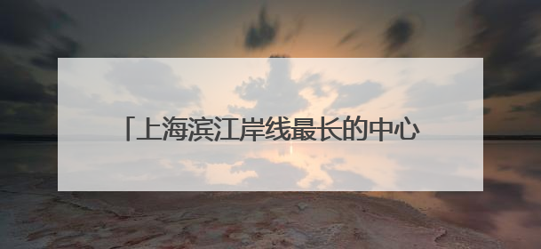 上海滨江岸线最长的中心城区向全球发出诚挚邀约