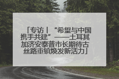 专访丨“希望与中国携手共建”——土耳其加济安泰普市长期待古丝路重镇焕发新活力