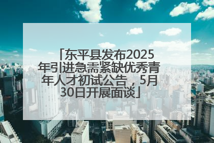 东平县发布2025年引进急需紧缺优秀青年人才初试公告，5月30日开展面谈
