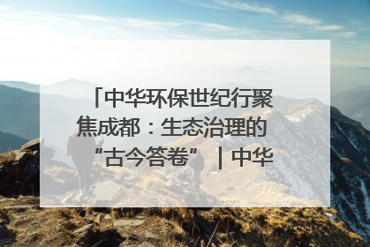 中华环保世纪行聚焦成都：生态治理的“古今答卷”｜中华环保世纪行