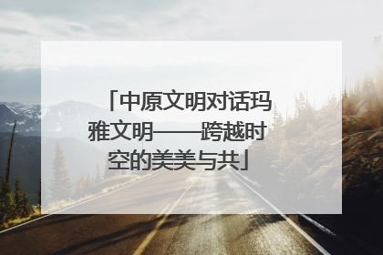 中原文明对话玛雅文明——跨越时空的美美与共