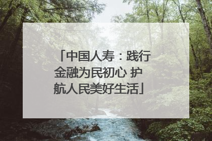 中国人寿：践行金融为民初心 护航人民美好生活